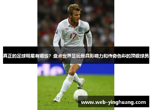 真正的足球明星有哪些?盘点世界足坛最具影响力和传奇色彩的顶级球员 真正的足球明星有哪些?盘点世界足坛最具影响力和传奇色彩的顶级球员
