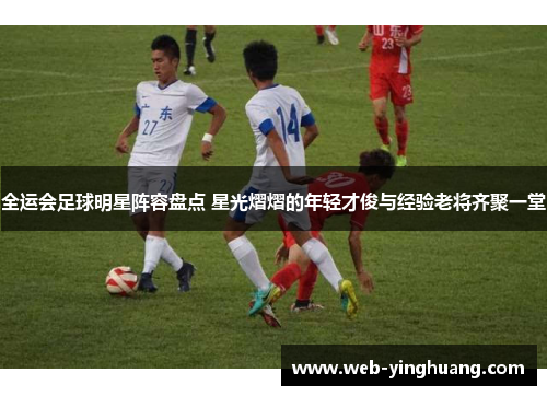 全运会足球明星阵容盘点 星光熠熠的年轻才俊与经验老将齐聚一堂 全运会足球明星阵容盘点 星光熠熠的年轻才俊与经验老将齐聚一堂