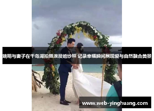 姚明与妻子在千岛湖拍摄浪漫婚纱照 记录幸福瞬间展现爱与自然融合美景
