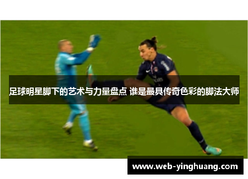 足球明星脚下的艺术与力量盘点 谁是最具传奇色彩的脚法大师 足球明星脚下的艺术与力量盘点 谁是最具传奇色彩的脚法大师
