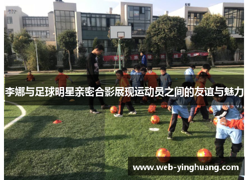 李娜与足球明星亲密合影展现运动员之间的友谊与魅力