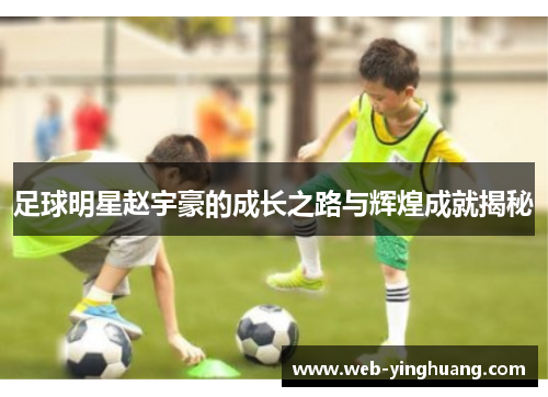足球明星赵宇豪的成长之路与辉煌成就揭秘