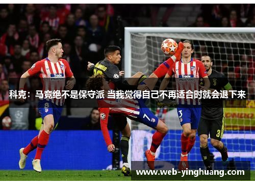 科克:马竞绝不是保守派 当我觉得自己不再适合时就会退下来 科克:马竞绝不是保守派 当我觉得自己不再适合时就会退下来