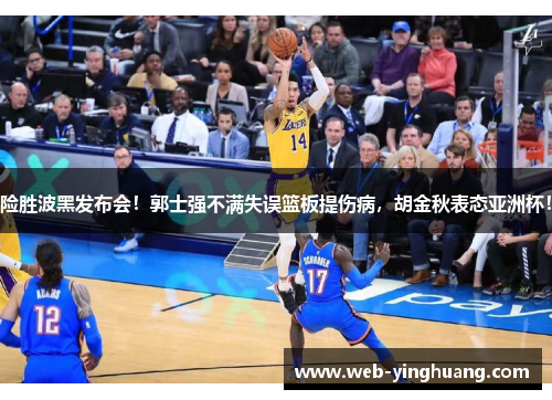 险胜波黑发布会！郭士强不满失误篮板提伤病，胡金秋表态亚洲杯！